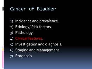 Cancer of Bladder 
1) Incidence and prevalence. 
2) Etiology/ Risk factors. 
3) Pathology. 
4) Clinical features. 
5) Investigation and diagnosis. 
6) Staging and Management. 
7) Prognosis 
 