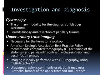 Investigation and Diagnosis 
Cystoscopy 
 The primary modality for the diagnosis of bladder 
carcinoma 
 Permits biopsy and resection of papillary tumors 
Upper urinary tract imaging 
 Necessary for the hematuria workup 
 American Urologic Association Best Practice Policy 
recommends computed tomography (CT) scanning of the 
abdomen and pelvis with contrast, with preinfusion and 
postinfusion phases 
 Imaging is ideally performed with CT urography, using 
multidetector CT 
 Ultrasonography is commonly used, but it may miss 
urothelial tumors of the upper tract and small stones 
 