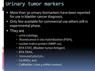 Urinary tumor markers 
 More than 30 urinary biomarkers have been reported 
for use in bladder cancer diagnosis. 
 Only few available for commercial use others still in 
experimental phase. 
 They are 
 urine cytology, 
 fluorescence in-situ hybridization (FISH), 
 nuclear matrix protein (NMP-22), 
 BTA STAT, (Bladder tumor Antigen) 
 BTA TRAK, 
 ImmunoCyt/uCyt+, 
 CertNDx, and 
 CxBladder.( Uses 5 mRNA markers) 
 