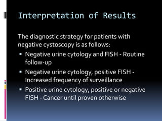 Interpretation of Results 
The diagnostic strategy for patients with 
negative cystoscopy is as follows: 
 Negative urine cytology and FISH - Routine 
follow-up 
 Negative urine cytology, positive FISH - 
Increased frequency of surveillance 
 Positive urine cytology, positive or negative 
FISH - Cancer until proven otherwise 
 