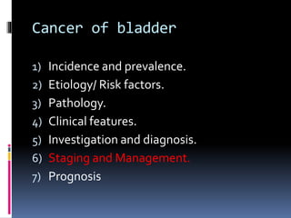 Cancer of bladder 
1) Incidence and prevalence. 
2) Etiology/ Risk factors. 
3) Pathology. 
4) Clinical features. 
5) Investigation and diagnosis. 
6) Staging and Management. 
7) Prognosis 
 