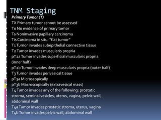 TNM Staging 
 Primary Tumor (T) 
 TX Primary tumor cannot be assessed 
 T0 No evidence of primary tumor 
 Ta Noninvasive papillary carcinoma 
 Tis Carcinoma in situ: “flat tumor” 
 T1 Tumor invades subepithelial connective tissue 
 T2 Tumor invades muscularis propria 
 pT2a Tumor invades superficial muscularis propria 
 (inner half) 
 pT2b Tumor invades deep muscularis propria (outer half) 
 T3 Tumor invades perivesical tissue 
 pT3a Microscopically 
 pT3b Macroscopically (extravesical mass) 
 T4 Tumor invades any of the following: prostatic 
 stroma, seminal vesicles, uterus, vagina, pelvic wall, 
 abdominal wall 
 T4a Tumor invades prostatic stroma, uterus, vagina 
 T4b Tumor invades pelvic wall, abdominal wall 
 