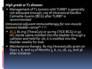 High grade or T1 disease: 
 Management of T1 tumors with TURBT is generally 
not adequate enough; use of intravesical bacillus 
Calmette-Guerin (BCG) after TURBT is 
recommended 
Intravesical adjuvant immunotherapy for non-muscle 
invasive bladder cancer[1, 3, 2] : 
 BCG 81 mg (TheraCys) or 50 mg (TICE BCG) in 50 
mL sterile saline instilled into the bladder through a 
catheter and held for 2h; it is instilled into the 
bladder weekly for 6wk 
 Maintenance therapy: 81 mg intravesically given on 
Days 1, 8, and 15 of Months 3, 6, 12, 18, 24, and 36 
after initiation 
 