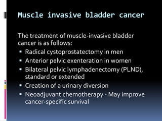 Muscle invasive bladder cancer 
The treatment of muscle-invasive bladder 
cancer is as follows: 
 Radical cystoprostatectomy in men 
 Anterior pelvic exenteration in women 
 Bilateral pelvic lymphadenectomy (PLND), 
standard or extended 
 Creation of a urinary diversion 
 Neoadjuvant chemotherapy - May improve 
cancer-specific survival 
 