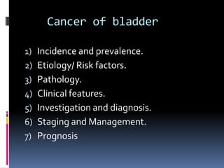 Cancer of bladder 
1) Incidence and prevalence. 
2) Etiology/ Risk factors. 
3) Pathology. 
4) Clinical features. 
5) Investigation and diagnosis. 
6) Staging and Management. 
7) Prognosis 
 