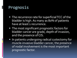Prognosis 
 The recurrence rate for superficial TCC of the 
bladder is high. As many as 80% of patients 
have at least 1 recurrence. 
 The most significant prognostic factors for 
bladder cancer are grade, depth of invasion, 
and the presence of CIS. 
 In patients undergoing radical cystectomy for 
muscle-invasive bladder cancer, the presence 
of nodal involvement is the most important 
prognostic factor. 
 