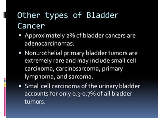 Other types of Bladder 
Cancer 
 Approximately 2% of bladder cancers are 
adenocarcinomas. 
 Nonurothelial primary bladder tumors are 
extremely rare and may include small cell 
carcinoma, carcinosarcoma, primary 
lymphoma, and sarcoma. 
 Small cell carcinoma of the urinary bladder 
accounts for only 0.3-0.7% of all bladder 
tumors. 
 