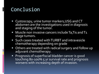 Conclusion 
 Cystoscopy, urine tumor markers,USG and CT 
abdomen are the investigations used in diagnosis 
and staging of the tumor. 
 Muscle non invasive cancers include Ta,Tis and T1 
stage tumors. 
 Such cases treated with TURBT and intravesicle 
chemotherapy depending on grade 
 Others are treated with radical surgery and follow up 
adjuvant chemotherapy. 
 Prognosis of superfiscial bladder cancer is good 
touching 80-100% 5 yr survival rate and prognosis 
worsens with increasing depth of invasion. 
 