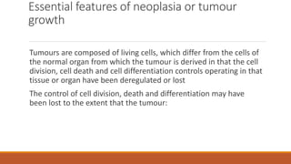 Essential features of neoplasia or tumour
growth
Tumours are composed of living cells, which differ from the cells of
the normal organ from which the tumour is derived in that the cell
division, cell death and cell differentiation controls operating in that
tissue or organ have been deregulated or lost
The control of cell division, death and differentiation may have
been lost to the extent that the tumour:
 