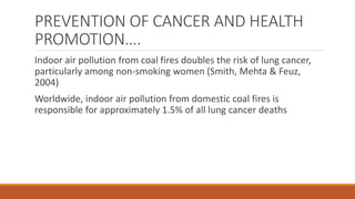 PREVENTION OF CANCER AND HEALTH
PROMOTION….
Indoor air pollution from coal fires doubles the risk of lung cancer,
particularly among non-smoking women (Smith, Mehta & Feuz,
2004)
Worldwide, indoor air pollution from domestic coal fires is
responsible for approximately 1.5% of all lung cancer deaths
 