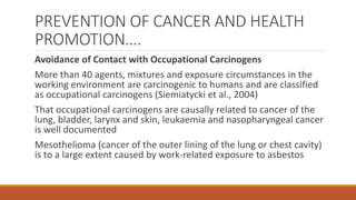 PREVENTION OF CANCER AND HEALTH
PROMOTION….
Avoidance of Contact with Occupational Carcinogens
More than 40 agents, mixtures and exposure circumstances in the
working environment are carcinogenic to humans and are classified
as occupational carcinogens (Siemiatycki et al., 2004)
That occupational carcinogens are causally related to cancer of the
lung, bladder, larynx and skin, leukaemia and nasopharyngeal cancer
is well documented
Mesothelioma (cancer of the outer lining of the lung or chest cavity)
is to a large extent caused by work-related exposure to asbestos
 