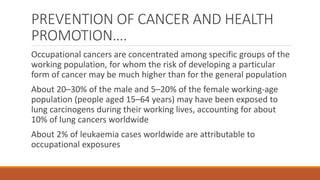 PREVENTION OF CANCER AND HEALTH
PROMOTION….
Occupational cancers are concentrated among specific groups of the
working population, for whom the risk of developing a particular
form of cancer may be much higher than for the general population
About 20–30% of the male and 5–20% of the female working-age
population (people aged 15–64 years) may have been exposed to
lung carcinogens during their working lives, accounting for about
10% of lung cancers worldwide
About 2% of leukaemia cases worldwide are attributable to
occupational exposures
 
