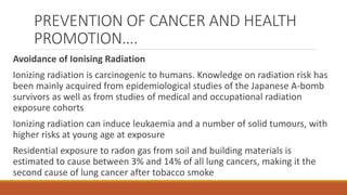 PREVENTION OF CANCER AND HEALTH
PROMOTION….
Avoidance of Ionising Radiation
Ionizing radiation is carcinogenic to humans. Knowledge on radiation risk has
been mainly acquired from epidemiological studies of the Japanese A-bomb
survivors as well as from studies of medical and occupational radiation
exposure cohorts
Ionizing radiation can induce leukaemia and a number of solid tumours, with
higher risks at young age at exposure
Residential exposure to radon gas from soil and building materials is
estimated to cause between 3% and 14% of all lung cancers, making it the
second cause of lung cancer after tobacco smoke
 