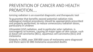 PREVENTION OF CANCER AND HEALTH
PROMOTION….
Ionizing radiation is an essential diagnostic and therapeutic tool
To guarantee that benefits exceed potential radiation risks
radiological medical procedures should be appropriately prescribed
and properly performed, to reduce unnecessary radiation doses,
particularly in children
Ultraviolet (UV) radiation, and in particular solar radiation, is
carcinogenic to humans, causing all major types of skin cancer, such
as basal cell carcinoma (BCC), squamous cell carcinoma (SCC) and
melanoma
Globally in 2000, over 200 000 cases of melanoma were diagnosed
and there were 65 000 melanoma-associated deaths
 