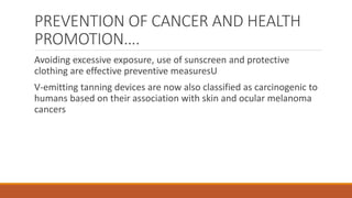 PREVENTION OF CANCER AND HEALTH
PROMOTION….
Avoiding excessive exposure, use of sunscreen and protective
clothing are effective preventive measuresU
V-emitting tanning devices are now also classified as carcinogenic to
humans based on their association with skin and ocular melanoma
cancers
 