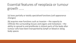 Essential features of neoplasia or tumour
growth ……
(a) loses partially or totally specialised functions (cell appearance
changes)
(b) acquires new functions such as invasion – the capacity to
infiltrate the surrounding tissues and organs and metastasis – the
ability to spread to and proliferate in distant parts of the body after
tumour cells have been transported by lymph or blood or along
body spaces
 
