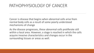 PATHOPHYSIOLOGY OF CANCER
Cancer is disease that begins when abnormal cells arise from
normal body cells as a result of some poorly understood
mechanisms of change
As the disease progresses, these abnormal cells proliferate still
within a local area. However, a stage is reached in which the cells
acquire invasive characteristics and changes occur in the
surrounding tissues or areas as well.
 