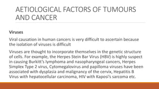 AETIOLOGICAL FACTORS OF TUMOURS
AND CANCER
Viruses
Viral causation in human cancers is very difficult to ascertain because
the isolation of viruses is difficult
Viruses are thought to incorporate themselves in the genetic structure
of cells. For example, the Herpes Stein Bar Virus (HBV) is highly suspect
in causing Burkitt’s lymphoma and nasopharyngeal cancers, Herpes
Simplex Type 2 virus, Cytomegalovirus and papilloma viruses have been
associated with dysplasia and malignancy of the cervix, Hepatitis B
Virus with hepatocellular carcinoma, HIV with Kaposi’s sarcoma etc.
 