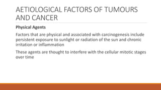 AETIOLOGICAL FACTORS OF TUMOURS
AND CANCER
Physical Agents
Factors that are physical and associated with carcinogenesis include
persistent exposure to sunlight or radiation of the sun and chronic
irritation or inflammation
These agents are thought to interfere with the cellular mitotic stages
over time
 