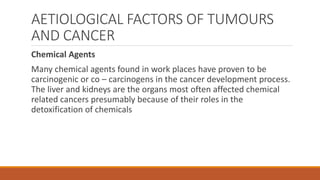 AETIOLOGICAL FACTORS OF TUMOURS
AND CANCER
Chemical Agents
Many chemical agents found in work places have proven to be
carcinogenic or co – carcinogens in the cancer development process.
The liver and kidneys are the organs most often affected chemical
related cancers presumably because of their roles in the
detoxification of chemicals
 