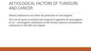 AETIOLOGICAL FACTORS OF TUMOURS
AND CANCER
Dietary substances can either be protective or carcinogenic
The risk of cancer increases over long term ingestion of carcinogenic
or co – carcinogenic substances or the chronic absence of protective
substances in the diet one ingests
 