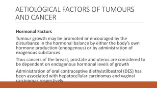AETIOLOGICAL FACTORS OF TUMOURS
AND CANCER
Hormonal Factors
Tumour growth may be promoted or encouraged by the
disturbance in the hormonal balance by either the body’s own
hormone production (endogenous) or by administration of
exogenous substances
Thus cancers of the breast, prostate and uterus are considered to
be dependent on endogenous hormonal levels of growth
Administration of oral contraceptive diethylstilbestrol (DES) has
been associated with hepatocellular carcinomas and vaginal
carcinomas respectively
 