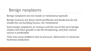 Benign neoplasms
Benign neoplasms do not invade or metastasise (spread)
Benign tumours are those which proliferate and divide but do not
invade the surrounding tissues, nor metastasize
Such benign neoplasms or tumours and the use of the term benign
implies that their growth is not life-threatening, and their clinical
course is predictable
They may cause problems due to pressure, obstruction or excessive
hormone production
 
