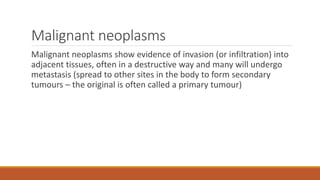 Malignant neoplasms
Malignant neoplasms show evidence of invasion (or infiltration) into
adjacent tissues, often in a destructive way and many will undergo
metastasis (spread to other sites in the body to form secondary
tumours – the original is often called a primary tumour)
 