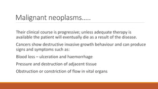 Malignant neoplasms…..
Their clinical course is progressive; unless adequate therapy is
available the patient will eventually die as a result of the disease.
Cancers show destructive invasive growth behaviour and can produce
signs and symptoms such as:
Blood loss – ulceration and haemorrhage
Pressure and destruction of adjacent tissue
Obstruction or constriction of flow in vital organs
 