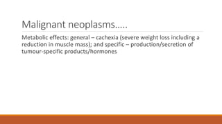Malignant neoplasms…..
Metabolic effects: general – cachexia (severe weight loss including a
reduction in muscle mass); and specific – production/secretion of
tumour-specific products/hormones
 