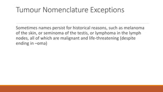 Tumour Nomenclature Exceptions
Sometimes names persist for historical reasons, such as melanoma
of the skin, or seminoma of the testis, or lymphoma in the lymph
nodes, all of which are malignant and life-threatening (despite
ending in –oma)
 