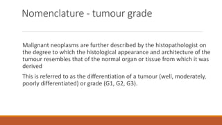 Nomenclature - tumour grade
Malignant neoplasms are further described by the histopathologist on
the degree to which the histological appearance and architecture of the
tumour resembles that of the normal organ or tissue from which it was
derived
This is referred to as the differentiation of a tumour (well, moderately,
poorly differentiated) or grade (G1, G2, G3).
 
