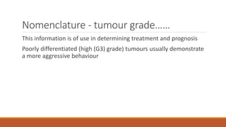 Nomenclature - tumour grade……
This information is of use in determining treatment and prognosis
Poorly differentiated (high (G3) grade) tumours usually demonstrate
a more aggressive behaviour
 