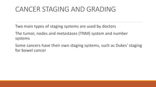 CANCER STAGING AND GRADING
Two main types of staging systems are used by doctors
The tumor, nodes and metastases (TNM) system and number
systems
Some cancers have their own staging systems, such as Dukes' staging
for bowel cancer
 