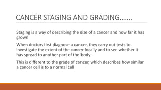 CANCER STAGING AND GRADING…….
Staging is a way of describing the size of a cancer and how far it has
grown
When doctors first diagnose a cancer, they carry out tests to
investigate the extent of the cancer locally and to see whether it
has spread to another part of the body
This is different to the grade of cancer, which describes how similar
a cancer cell is to a normal cell
 