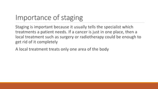 Importance of staging
Staging is important because it usually tells the specialist which
treatments a patient needs. If a cancer is just in one place, then a
local treatment such as surgery or radiotherapy could be enough to
get rid of it completely
A local treatment treats only one area of the body
 