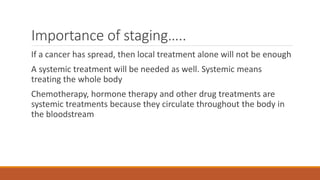 Importance of staging…..
If a cancer has spread, then local treatment alone will not be enough
A systemic treatment will be needed as well. Systemic means
treating the whole body
Chemotherapy, hormone therapy and other drug treatments are
systemic treatments because they circulate throughout the body in
the bloodstream
 