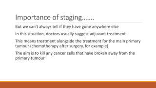 Importance of staging…….
But we can't always tell if they have gone anywhere else
In this situation, doctors usually suggest adjuvant treatment
This means treatment alongside the treatment for the main primary
tumour (chemotherapy after surgery, for example)
The aim is to kill any cancer cells that have broken away from the
primary tumour
 