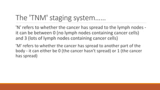 The 'TNM' staging system……
'N' refers to whether the cancer has spread to the lymph nodes -
it can be between 0 (no lymph nodes containing cancer cells)
and 3 (lots of lymph nodes containing cancer cells)
'M' refers to whether the cancer has spread to another part of the
body - it can either be 0 (the cancer hasn't spread) or 1 (the cancer
has spread)
 