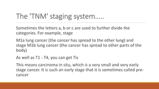 The 'TNM' staging system…..
Sometimes the letters a, b or c are used to further divide the
categories. For example, stage
M1a lung cancer (the cancer has spread to the other lung) and
stage M1b lung cancer (the cancer has spread to other parts of the
body)
As well as T1 - T4, you can get Tis
This means carcinoma in situ, which is a very small and very early
stage cancer. It is such an early stage that it is sometimes called pre-
cancer
 