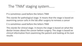 The 'TNM' staging system……
P is sometimes used before the letters TNM
This stands for pathological stage. It means that the stage is based on
examining cancer cells in the lab after surgery to remove a cancer
C is sometimes used before the letters TNM
This stands for clinical stage. It means the stage is based on what the
doctor knows about the cancer before surgery. The stage is based on
clinical information from examining the patient and looking at his test
results
 