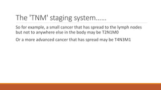 The 'TNM' staging system……
So for example, a small cancer that has spread to the lymph nodes
but not to anywhere else in the body may be T2N1M0
Or a more advanced cancer that has spread may be T4N3M1
 