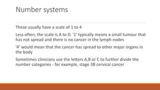 Number systems
These usually have a scale of 1 to 4
Less often, the scale is A to D. '1' typically means a small tumour that
has not spread and there is no cancer in the lymph nodes
'4' would mean that the cancer has spread to other major organs in
the body
Sometimes clinicians use the letters A,B or C to further divide the
number categories - for example, stage 3B cervical cancer
 