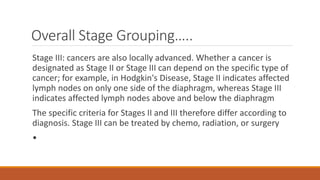 Overall Stage Grouping…..
Stage III: cancers are also locally advanced. Whether a cancer is
designated as Stage II or Stage III can depend on the specific type of
cancer; for example, in Hodgkin's Disease, Stage II indicates affected
lymph nodes on only one side of the diaphragm, whereas Stage III
indicates affected lymph nodes above and below the diaphragm
The specific criteria for Stages II and III therefore differ according to
diagnosis. Stage III can be treated by chemo, radiation, or surgery
•
 