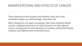 MANIFESTATIONS AND EFFECTS OF CANCER
These depend on the location and whether they are in the
secondary stage e.g. haemorrhage, ulceration etc
Most neoplasms are space occupying, they may compress blood
vessels, neighbouring tissues or exert pressure on the regional
nerves causing pain or even paralysis or produce malfunctioning by
invasion and replacement of normal tissue
 