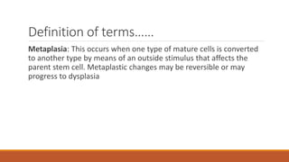 Definition of terms……
Metaplasia: This occurs when one type of mature cells is converted
to another type by means of an outside stimulus that affects the
parent stem cell. Metaplastic changes may be reversible or may
progress to dysplasia
 