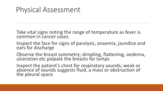 Physical Assessment
Take vital signs noting the range of temperature as fever is
common in cancer cases
Inspect the face for signs of paralysis, anaemia, jaundice and
ears for discharge
Observe the breast symmetry; dimpling, flattening, oedema,
ulceration etc palpate the breasts for lumps
Inspect the patient’s chest for respiratory sounds; weak or
absence of sounds suggests fluid, a mass or obstruction of
the pleural space
 