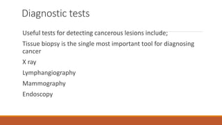 Diagnostic tests
Useful tests for detecting cancerous lesions include;
Tissue biopsy is the single most important tool for diagnosing
cancer
X ray
Lymphangiography
Mammography
Endoscopy
 