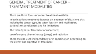 GENERAL TREATMENT OF CANCER –
TREATMENT MODALITIES
There are three forms of cancer treatment available
In each patient treatment depends on a number of situations that
include; the cancer type, its stage, location and localization,
patient’s responsiveness and his limitations
The three types of treatment of cancer are;
use of surgery, chemotherapy (drugs) and radiation
These may be used independently or in combination depending on
the extent and objective of treatment
 