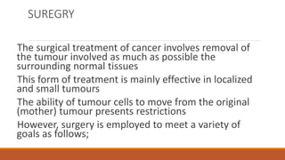 SUREGRY
The surgical treatment of cancer involves removal of
the tumour involved as much as possible the
surrounding normal tissues
This form of treatment is mainly effective in localized
and small tumours
The ability of tumour cells to move from the original
(mother) tumour presents restrictions
However, surgery is employed to meet a variety of
goals as follows;
 